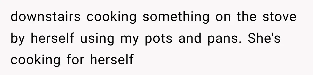 downstairs cooking something on the stove by herself using my pots and pans. She's cooking for herself