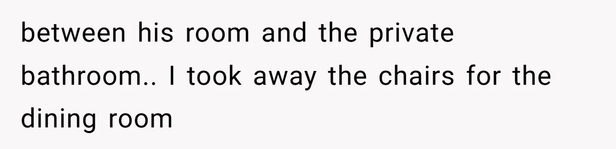 between his room and the private bathroom.. I took away the chairs for the dining room