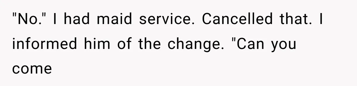 "No." I had maid service. Cancelled that. I informed him of the change. "Can you come