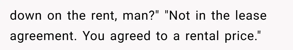 down on the rent, man?" "Not in the lease agreement. You agreed to a rental price."