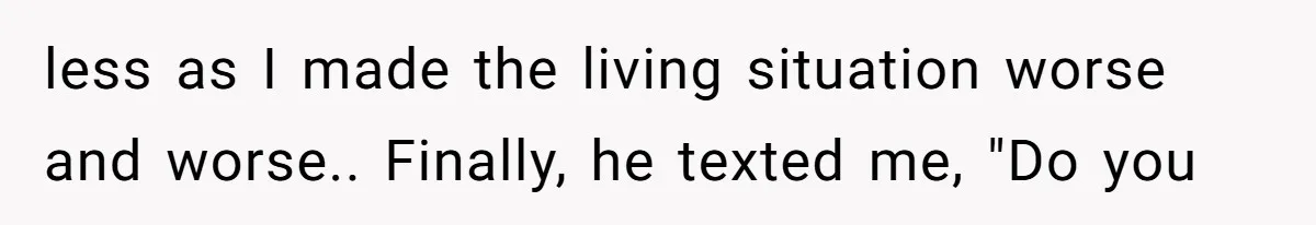 less as I made the living situation worse and worse.. Finally, he texted me, "Do you