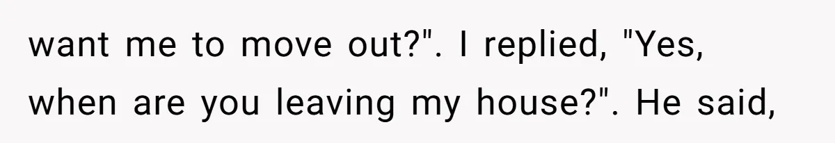 want me to move out?". I replied, "Yes, when are you leaving my house?". He said,