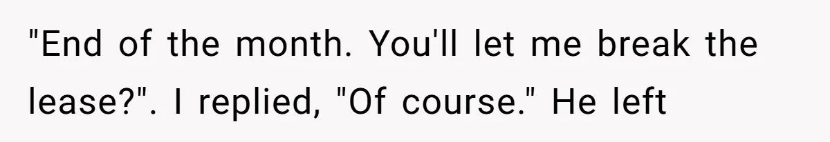 "End of the month. You'll let me break the lease?". I replied, "Of course." He left
