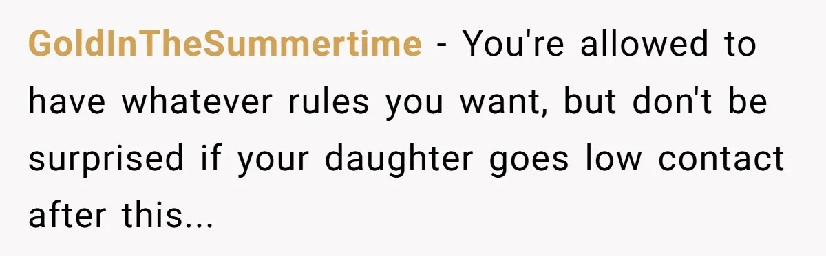 GoldInTheSummertime − You're allowed to have whatever rules you want, but don't be surprised if your daughter goes low contact after this...