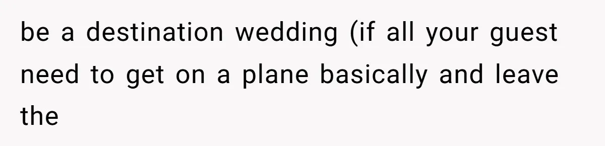 be a destination wedding (if all your guest need to get on a plane basically and leave the