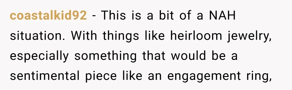Cousin Demands Grandmother’s Engagement Ring After Dad Finds It In the Attic coastalkid92 − This is a bit of a NAH situation. With things like heirloom jewelry, especially something that would be a sentimental piece like an engagement ring,