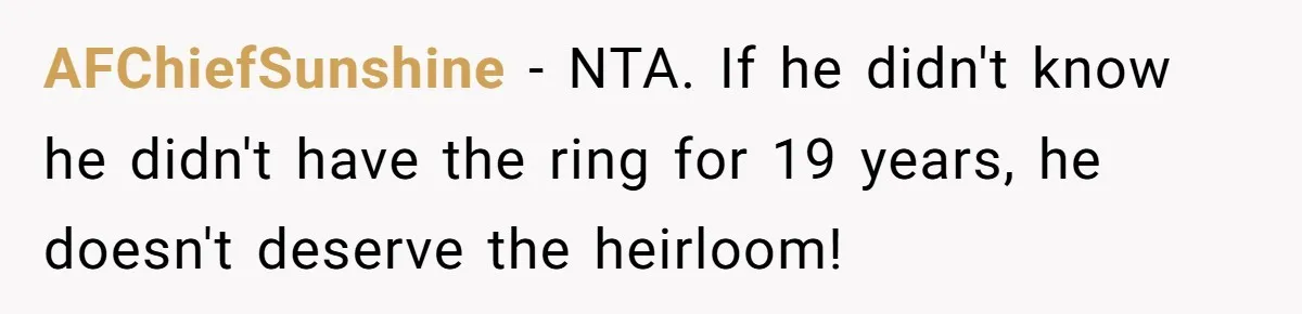 Cousin Demands Grandmother’s Engagement Ring After Dad Finds It In the Attic AFChiefSunshine − NTA. If he didn't know he didn't have the ring for 19 years, he doesn't deserve the heirloom!