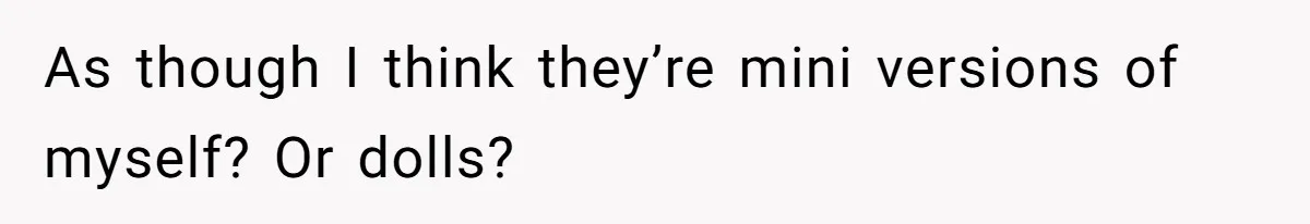 As though I think they’re mini versions of myself? Or dolls?