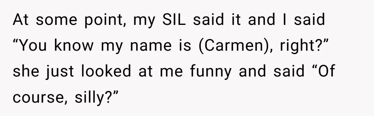 At some point, my SIL said it and I said “You know my name is (Carmen), right?” she just looked at me funny and said “Of course, silly?”