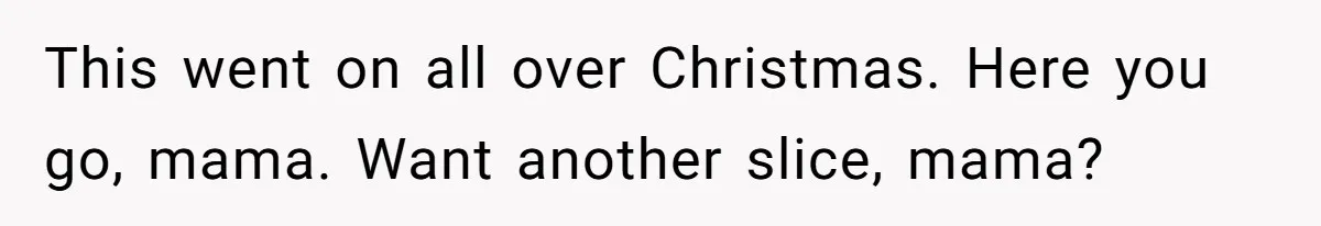 This went on all over Christmas. Here you go, mama. Want another slice, mama?