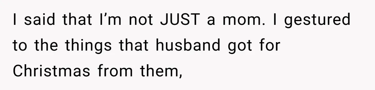 I said that I’m not JUST a mom. I gestured to the things that husband got for Christmas from them,