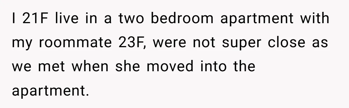 I 21F live in a two bedroom apartment with my roommate 23F, were not super close as we met when she moved into the apartment.