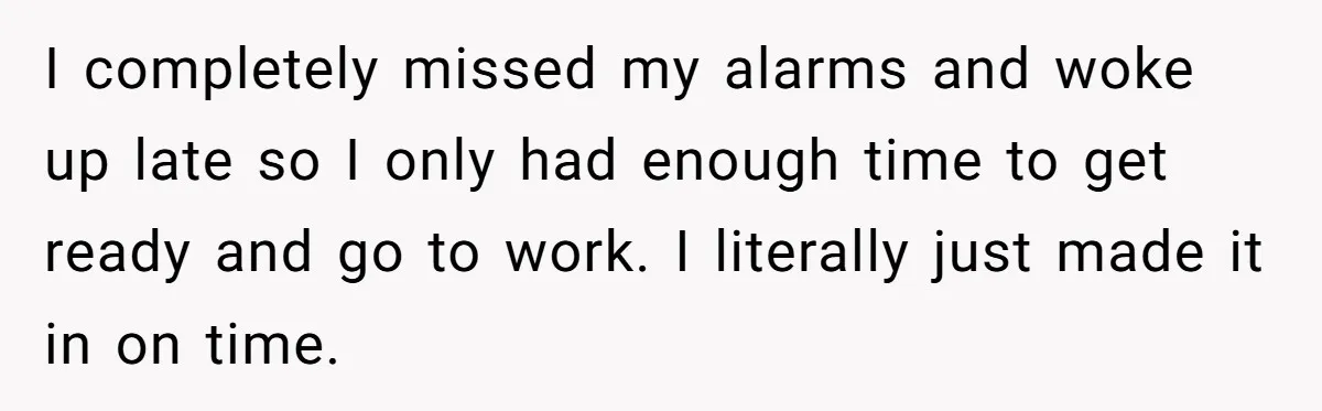 I completely missed my alarms and woke up late so I only had enough time to get ready and go to work. I literally just made it in on time.