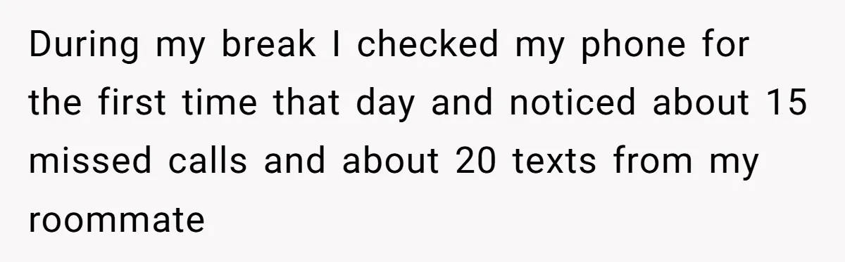 During my break I checked my phone for the first time that day and noticed about 15 missed calls and about 20 texts from my roommate