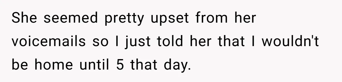 She seemed pretty upset from her voicemails so I just told her that I wouldn't be home until 5 that day.