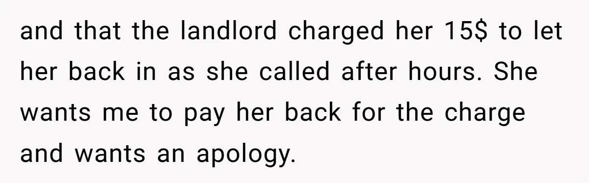 and that the landlord charged her 15$ to let her back in as she called after hours. She wants me to pay her back for the charge and wants an...