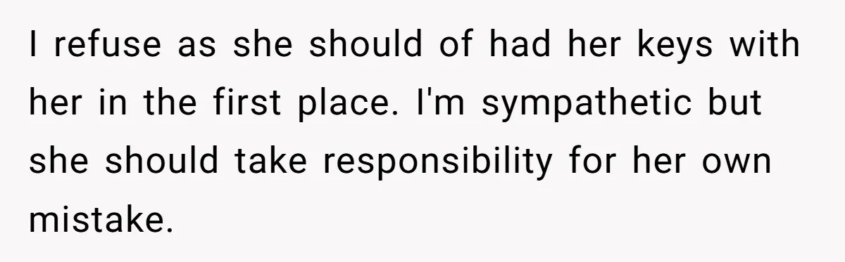 I refuse as she should of had her keys with her in the first place. I'm sympathetic but she should take responsibility for her own mistake.