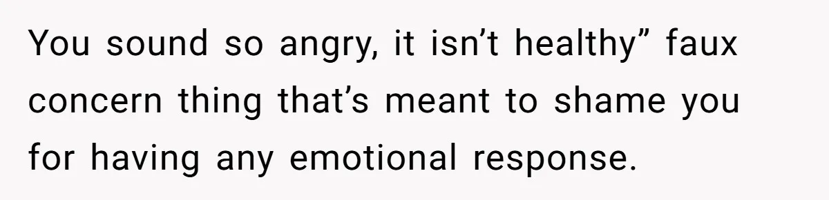 You sound so angry, it isn’t healthy” faux concern thing that’s meant to shame you for having any emotional response.