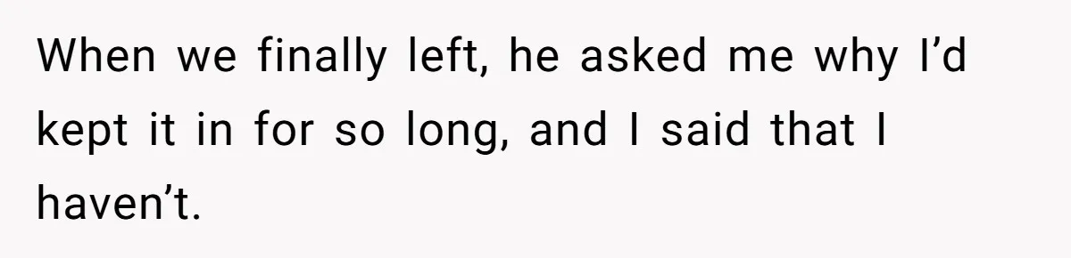 When we finally left, he asked me why I’d kept it in for so long, and I said that I haven’t.