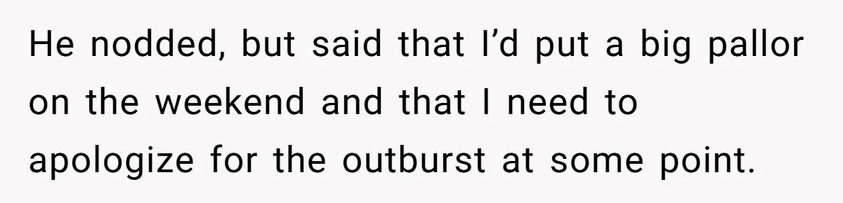 He nodded, but said that I’d put a big pallor on the weekend and that I need to apologize for the outburst at some point.