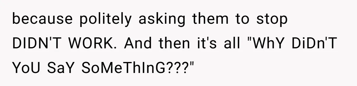 because politely asking them to stop DIDN'T WORK. And then it's all "WhY DiDn'T YoU SaY SoMeThInG???"