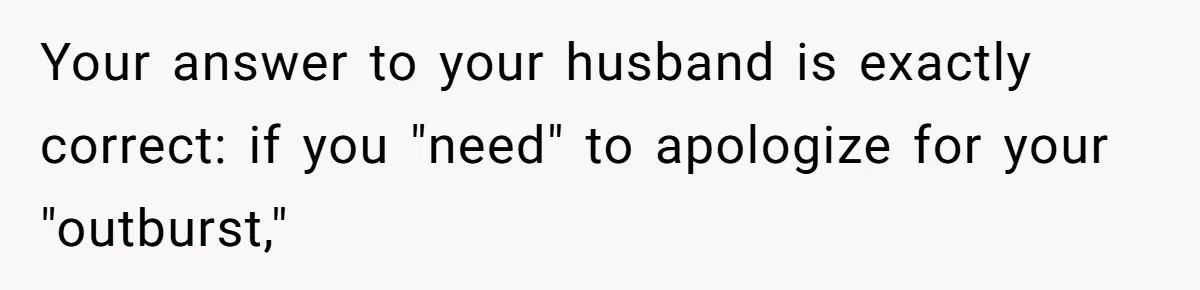 Your answer to your husband is exactly correct: if you "need" to apologize for your "outburst,"