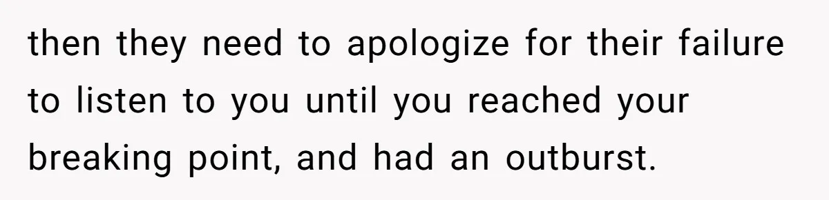 then they need to apologize for their failure to listen to you until you reached your breaking point, and had an outburst.