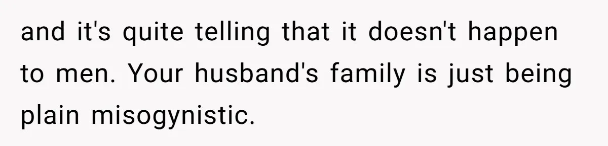 and it's quite telling that it doesn't happen to men. Your husband's family is just being plain misogynistic.