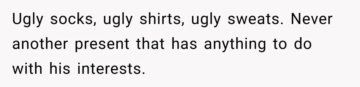 Ugly socks, ugly shirts, ugly sweats. Never another present that has anything to do with his interests.