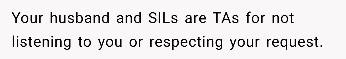 Your husband and SILs are TAs for not listening to you or respecting your request.