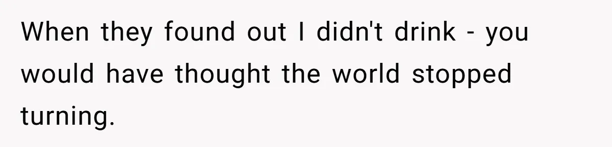 When they found out I didn't drink - you would have thought the world stopped turning.