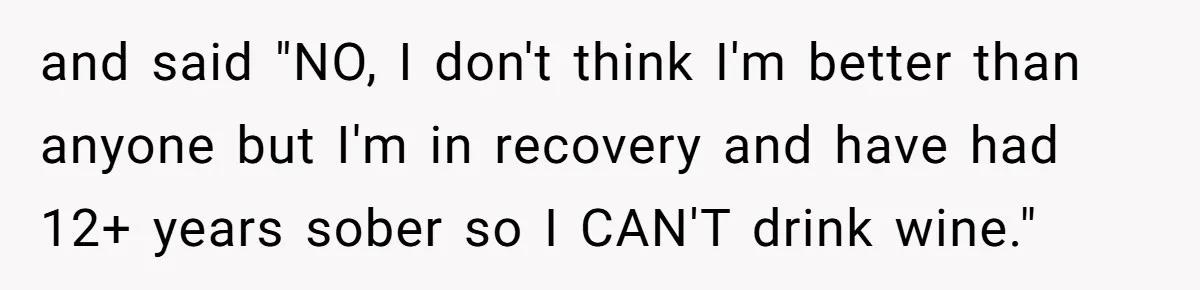 and said "NO, I don't think I'm better than anyone but I'm in recovery and have had 12+ years sober so I CAN'T drink wine."