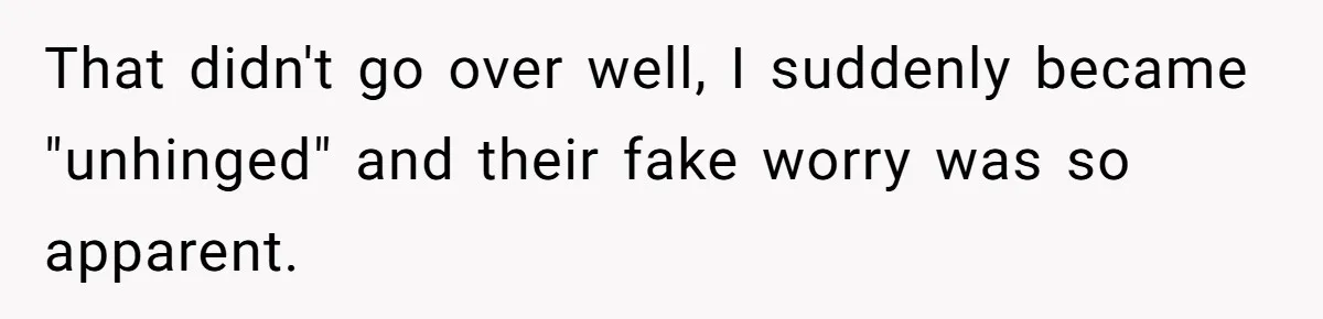 That didn't go over well, I suddenly became "unhinged" and their fake worry was so apparent.