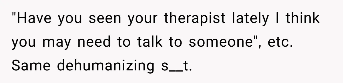 "Have you seen your therapist lately I think you may need to talk to someone", etc. Same dehumanizing s__t.