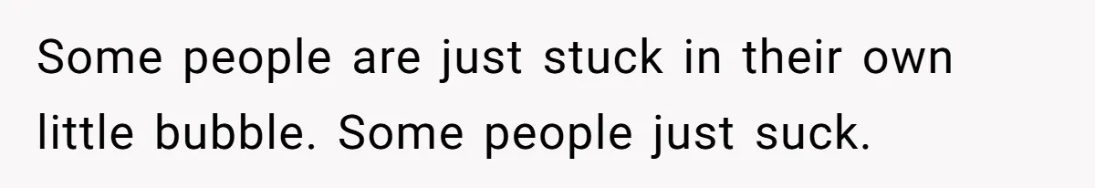 Some people are just stuck in their own little bubble. Some people just suck.