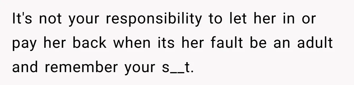 It's not your responsibility to let her in or pay her back when its her fault be an adult and remember your s__t.