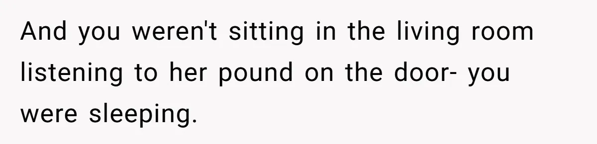 And you weren't sitting in the living room listening to her pound on the door- you were sleeping.