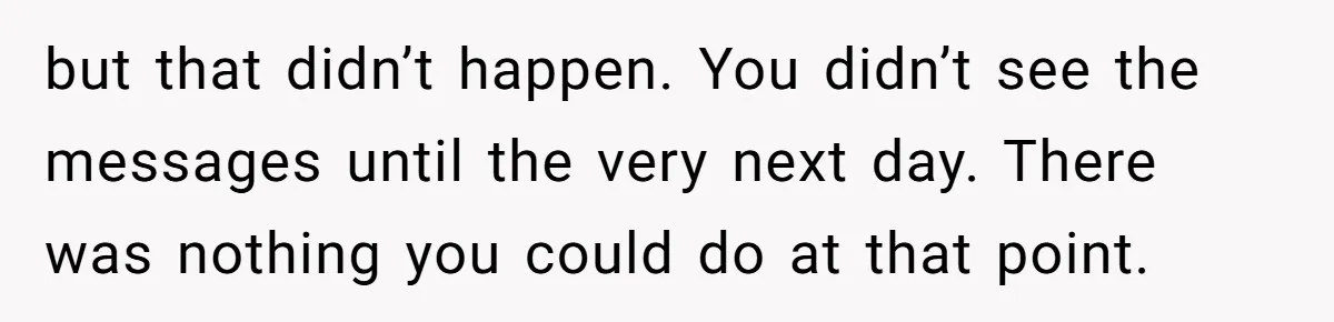 but that didn’t happen. You didn’t see the messages until the very next day. There was nothing you could do at that point.