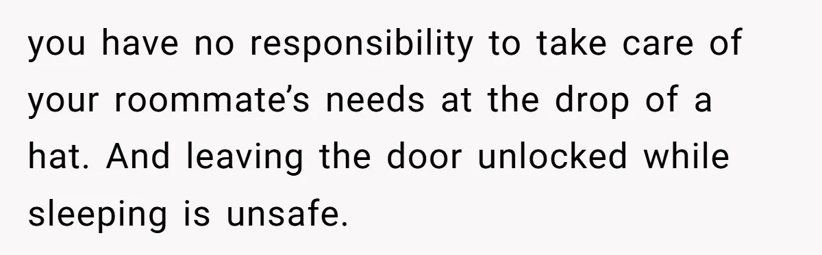 you have no responsibility to take care of your roommate’s needs at the drop of a hat. And leaving the door unlocked while sleeping is unsafe.