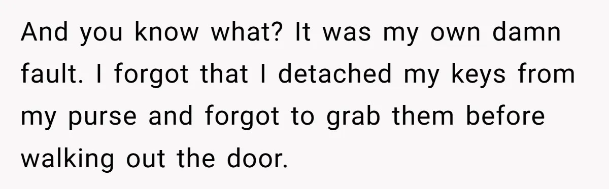 And you know what? It was my own damn fault. I forgot that I detached my keys from my purse and forgot to grab them before walking out the door.