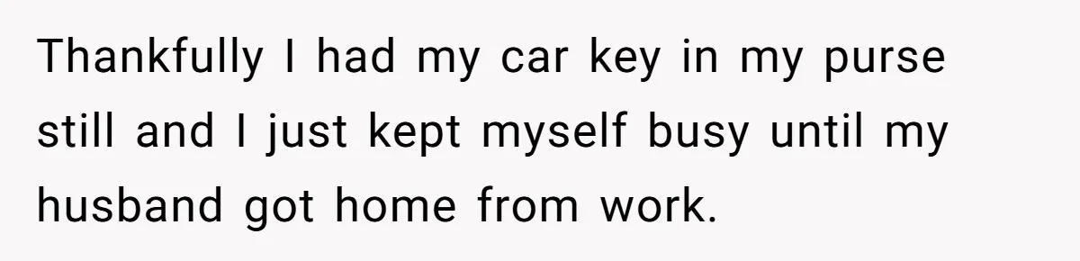 Thankfully I had my car key in my purse still and I just kept myself busy until my husband got home from work.