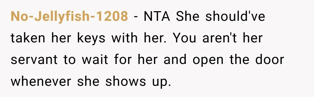 No-Jellyfish-1208 − NTA She should've taken her keys with her. You aren't her servant to wait for her and open the door whenever she shows up.