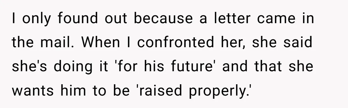 I only found out because a letter came in the mail. When I confronted her, she said she's doing it 'for his future' and that she wants him to be...