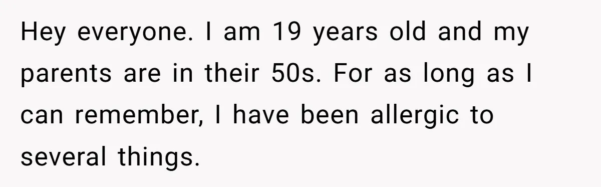 Hey everyone. I am 19 years old and my parents are in their 50s. For as long as I can remember, I have been allergic to several things.