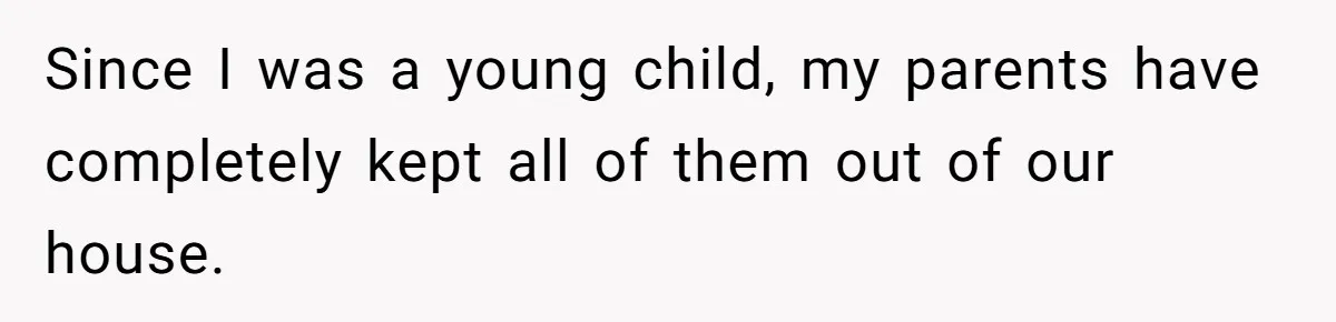 Since I was a young child, my parents have completely kept all of them out of our house.