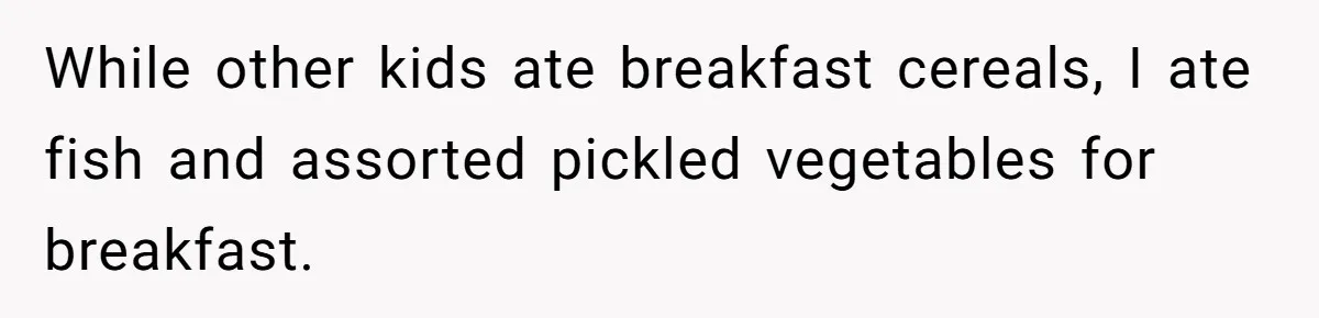 While other kids ate breakfast cereals, I ate fish and assorted pickled vegetables for breakfast.