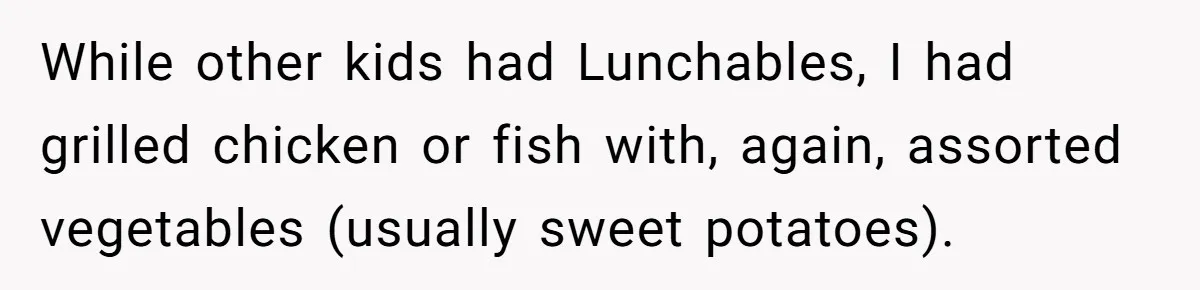 While other kids had Lunchables, I had grilled chicken or fish with, again, assorted vegetables (usually sweet potatoes).