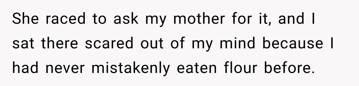 She raced to ask my mother for it, and I sat there scared out of my mind because I had never mistakenly eaten flour before.
