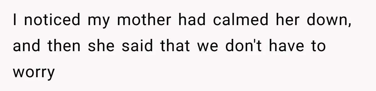 I noticed my mother had calmed her down, and then she said that we don't have to worry