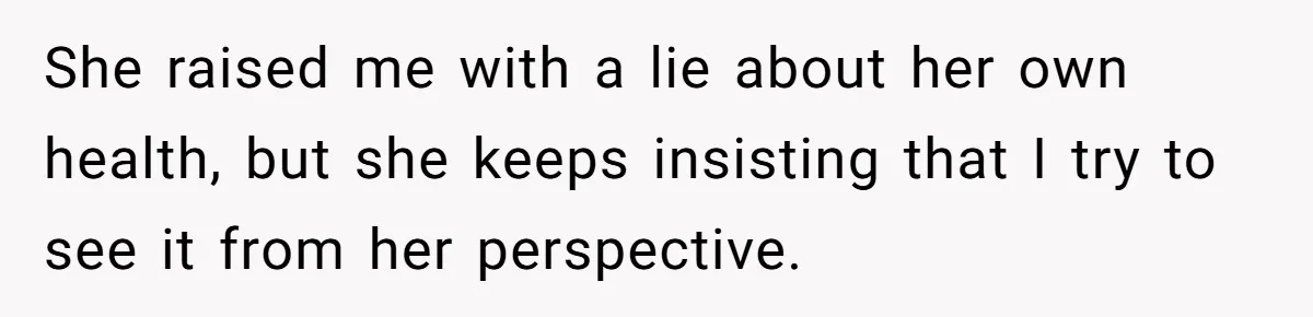She raised me with a lie about her own health, but she keeps insisting that I try to see it from her perspective.